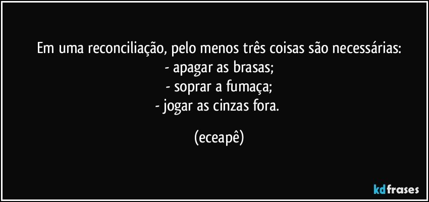 Em uma reconciliação, pelo menos três coisas são necessárias:
- apagar as brasas;
- soprar a fumaça;
- jogar as cinzas fora. (eceapê)