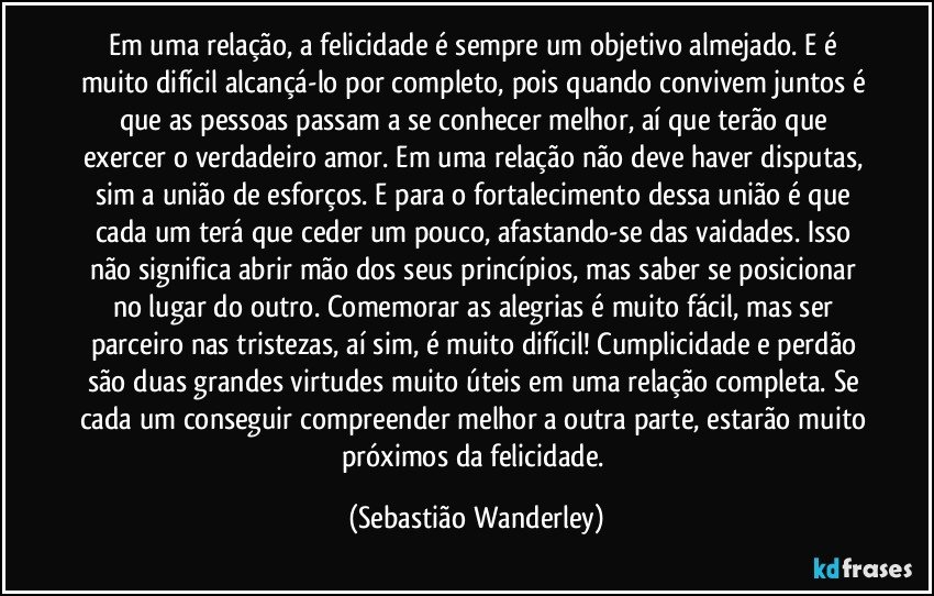 Em uma relação, a felicidade é sempre um objetivo almejado. E é muito difícil alcançá-lo por completo, pois quando convivem juntos é que as pessoas passam a se conhecer melhor, aí que terão que exercer o verdadeiro amor. Em uma relação não deve haver disputas, sim a união de esforços. E para o fortalecimento dessa união é que cada um terá que ceder um pouco, afastando-se das vaidades. Isso não significa abrir mão dos seus princípios, mas saber se posicionar no lugar do outro.  Comemorar as alegrias é muito fácil, mas ser parceiro nas tristezas, aí sim, é muito difícil! Cumplicidade e perdão são duas grandes virtudes muito úteis em uma relação completa. Se cada um conseguir compreender melhor a outra parte, estarão muito próximos da felicidade. (Sebastião Wanderley)