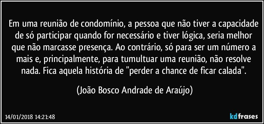 Em uma reunião de condomínio, a pessoa que não tiver a capacidade de só participar quando for necessário e tiver lógica, seria melhor que não marcasse presença. Ao contrário,  só para ser um número a mais e, principalmente, para tumultuar uma reunião,  não resolve nada. Fica aquela história de "perder a chance de ficar calada". (João Bosco Andrade de Araújo)