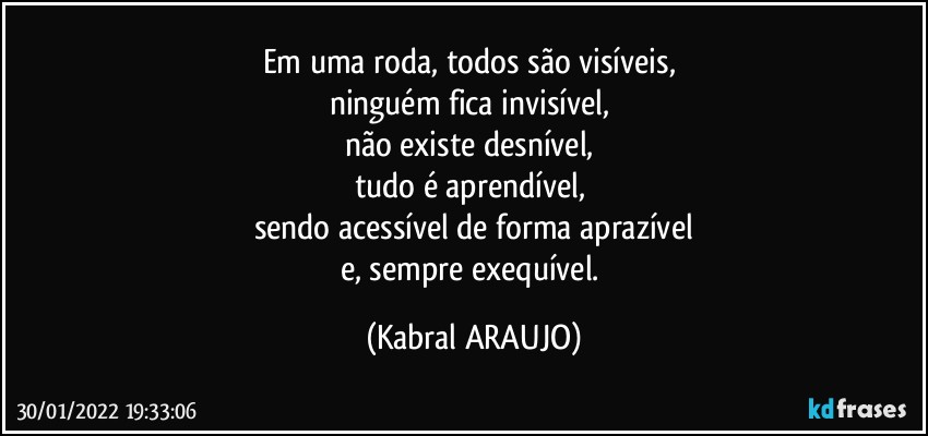 Em uma roda, todos são visíveis, 
ninguém fica invisível, 
não existe desnível, 
tudo é aprendível, 
sendo acessível de forma aprazível
e, sempre exequível. (KABRAL ARAUJO)