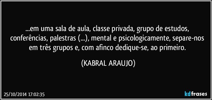 ...em uma sala de aula, classe privada,  grupo de estudos,  conferências, palestras (...), mental e psicologicamente, separe-nos em três grupos e, com afinco dedique-se, ao primeiro. (KABRAL ARAUJO)