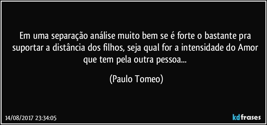 Em uma separação análise muito bem se é forte o bastante pra suportar a distância dos filhos, seja qual for a intensidade do Amor que tem pela outra pessoa... (Paulo Tomeo)