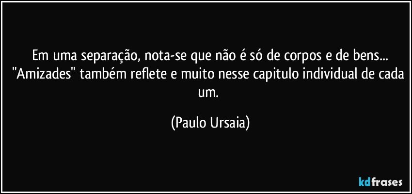 Em uma separação, nota-se que não é só de corpos e de bens...
"Amizades" também reflete e muito nesse capitulo individual de cada um. (Paulo Ursaia)