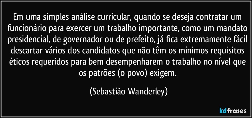 Em uma simples análise curricular, quando se deseja contratar um funcionário para exercer um trabalho importante, como um mandato presidencial, de governador ou de prefeito, já fica extremamente fácil descartar vários dos candidatos que não têm os mínimos requisitos éticos requeridos para bem desempenharem o trabalho no nível que os patrões (o povo) exigem. (Sebastião Wanderley)