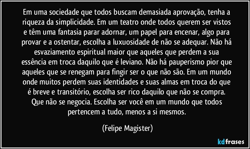 Em uma sociedade que todos buscam demasiada aprovação, tenha a riqueza da simplicidade. Em um teatro onde todos querem ser vistos e têm uma fantasia parar adornar, um papel para encenar, algo para provar e a ostentar, escolha a luxuosidade de não se adequar. Não há esvaziamento espiritual maior que aqueles que perdem a sua essência em troca daquilo que é leviano. Não há pauperismo pior que aqueles que se renegam para fingir ser o que não são. Em um mundo onde muitos perdem suas identidades e suas almas em troca do que é breve e transitório, escolha ser rico daquilo que não se compra. Que não se negocia. Escolha ser você em um mundo que todos pertencem a tudo, menos a si mesmos. (Felipe Magister)