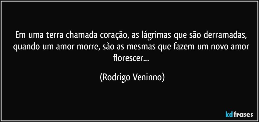 Em uma terra chamada coração, as lágrimas que são derramadas, quando um amor morre, são as mesmas que fazem um novo amor florescer... (Rodrigo Veninno)