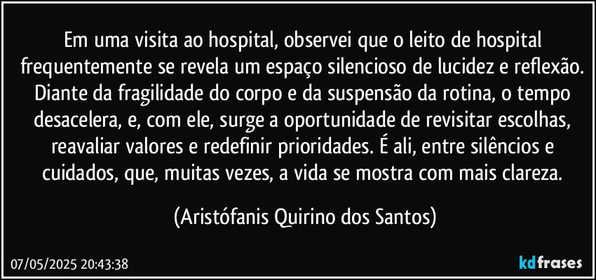 Em uma visita ao hospital, observei que o leito de hospital frequentemente se revela um espaço silencioso de lucidez e reflexão. Diante da fragilidade do corpo e da suspensão da rotina, o tempo desacelera, e, com ele, surge a oportunidade de revisitar escolhas, reavaliar valores e redefinir prioridades. É ali, entre silêncios e cuidados, que, muitas vezes, a vida se mostra com mais clareza. (Aristófanis Quirino dos Santos)