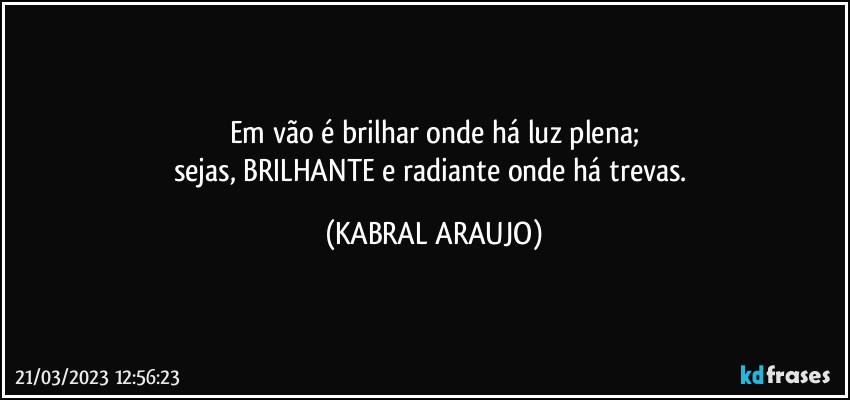 Em vão é brilhar onde há luz plena;
sejas, BRILHANTE e radiante onde há trevas. (KABRAL ARAUJO)