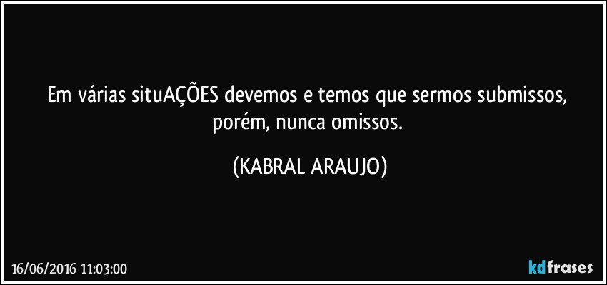 Em várias situAÇÕES devemos e temos que sermos submissos, porém, nunca omissos. (KABRAL ARAUJO)