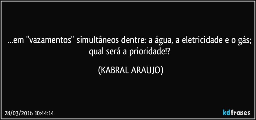 ...em "vazamentos" simultâneos dentre: a água, a eletricidade e o gás; qual será a prioridade!? (KABRAL ARAUJO)
