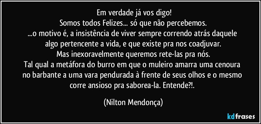 ⁠Em verdade já vos digo!
Somos todos Felizes... só que não percebemos.
...o motivo é, a insistência de viver sempre correndo atrás daquele algo pertencente a vida, e que existe pra nos coadjuvar.
Mas inexoravelmente queremos rete-las pra nós.
Tal qual a metáfora do burro em que o muleiro amarra uma cenoura no barbante a uma vara pendurada à frente de seus olhos e o mesmo corre ansioso pra saborea-la. Entende?!. (Nilton Mendonça)