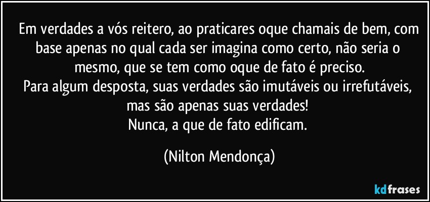 ⁠Em verdades a vós reitero, ao praticares oque chamais de bem, com base apenas no qual cada ser imagina como certo, não seria o mesmo, que se tem como oque de fato é preciso.
Para algum desposta, suas verdades são imutáveis ou irrefutáveis, mas são apenas suas verdades! 
Nunca, a que de fato edificam. (Nilton Mendonça)