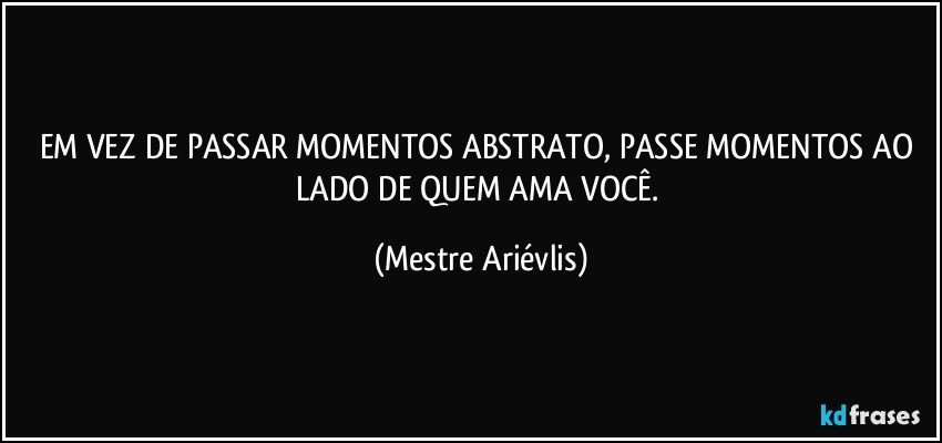 EM VEZ DE PASSAR MOMENTOS ABSTRATO, PASSE MOMENTOS AO LADO DE QUEM AMA VOCÊ. (Mestre Ariévlis)