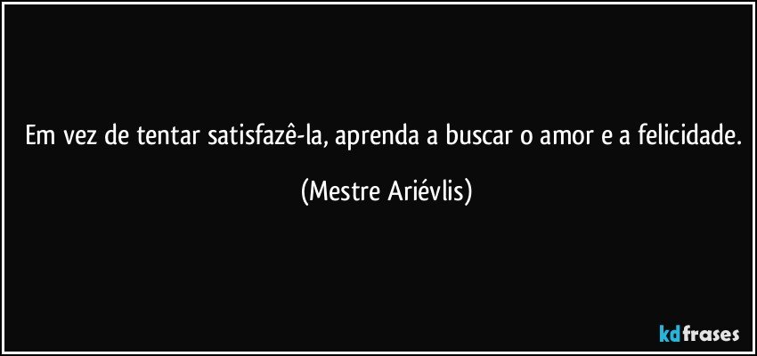 Em vez de tentar satisfazê-la, aprenda a buscar o amor e a felicidade. (Mestre Ariévlis)