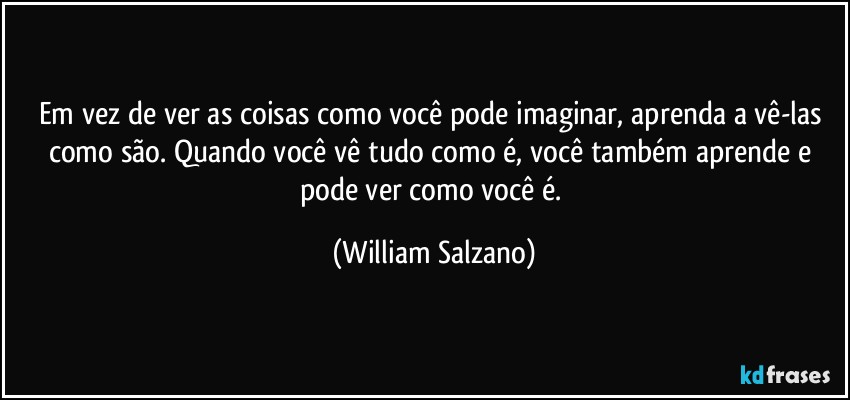 Em vez de ver as coisas como você pode imaginar, aprenda a vê-las como são. Quando você vê tudo como é, você também aprende e pode ver como você é. (William Salzano)