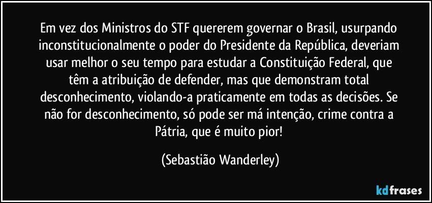 Em vez dos Ministros do STF quererem governar o Brasil, usurpando inconstitucionalmente o poder do Presidente da República, deveriam usar melhor o seu tempo para estudar a Constituição Federal, que têm a atribuição de defender, mas que demonstram total desconhecimento, violando-a praticamente em todas as decisões. Se não for desconhecimento, só pode ser má intenção, crime contra a Pátria, que é muito pior! (Sebastião Wanderley)