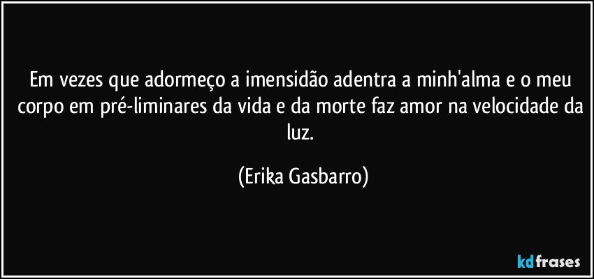 Em vezes que adormeço a imensidão adentra a minh'alma e o meu corpo em pré-liminares da vida e da morte faz amor na velocidade da luz. (Erika Gasbarro)