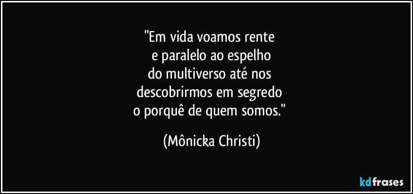 "Em vida voamos rente 
e paralelo ao espelho
do multiverso até nos 
descobrirmos em segredo 
o porquê de quem somos." (Mônicka Christi)