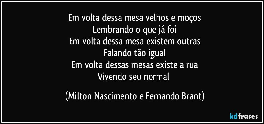 Em volta dessa mesa velhos e moços
Lembrando o que já foi
Em volta dessa mesa existem outras
Falando tão igual
Em volta dessas mesas existe a rua
Vivendo seu normal (Milton Nascimento e Fernando Brant)