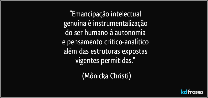 "Emancipação intelectual
genuína é instrumentalização
do ser humano à autonomia
e pensamento crítico-analítico
além das estruturas expostas
vigentes permitidas." (Mônicka Christi)