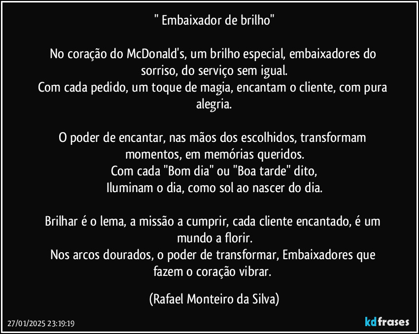 " Embaixador de brilho"

No coração do McDonald's, um brilho especial, embaixadores do sorriso, do serviço sem igual.
Com cada pedido, um toque de magia, encantam o cliente, com pura alegria.

O poder de encantar, nas mãos dos escolhidos, transformam momentos, em memórias queridos.
Com cada "Bom dia" ou "Boa tarde" dito,
Iluminam o dia, como sol ao nascer do dia.

Brilhar é o lema, a missão a cumprir, cada cliente encantado, é um mundo a florir.
Nos arcos dourados, o poder de transformar, Embaixadores que fazem o coração vibrar. (Rafael Monteiro da Silva)