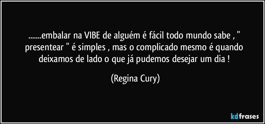 ...embalar na VIBE  de alguém  é fácil  todo mundo sabe  , " presentear  "  é  simples ,  mas  o complicado   mesmo é quando  deixamos   de lado  o  que  já  pudemos desejar  um dia ! (Regina Cury)