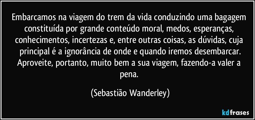 Embarcamos na viagem do trem da vida conduzindo uma bagagem constituída por grande conteúdo moral, medos, esperanças, conhecimentos, incertezas e, entre outras coisas, as dúvidas, cuja principal é a ignorância de onde e quando iremos desembarcar.
Aproveite, portanto, muito bem a sua viagem, fazendo-a valer a pena. (Sebastião Wanderley)