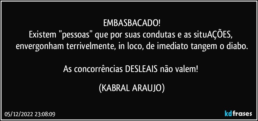 EMBASBACADO!
Existem "pessoas" que por suas condutas e as situAÇÕES, envergonham terrivelmente, in loco, de imediato tangem o diabo.

As concorrências DESLEAIS não valem! (KABRAL ARAUJO)