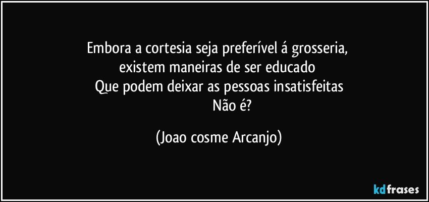 Embora a cortesia seja preferível á grosseria, 
existem maneiras de ser educado 
Que podem deixar as pessoas insatisfeitas
                                Não é? (Joao cosme Arcanjo)