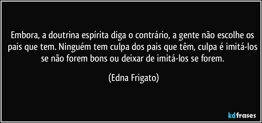 Embora, a doutrina espírita diga o contrário, a gente não escolhe os pais que tem. Ninguém tem culpa dos pais que têm, culpa é imitá-los se não forem bons ou deixar de imitá-los se forem. (Edna Frigato)