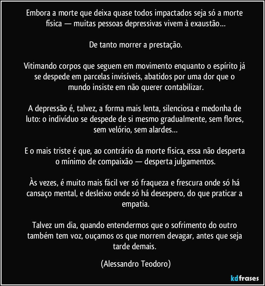 Embora a morte que deixa quase todos impactados seja só a morte física — muitas pessoas depressivas vivem à exaustão…
De tanto morrer a prestação.
Vitimando corpos que seguem em movimento enquanto o espírito já se despede em parcelas invisíveis, abatidos por uma dor que o mundo insiste em não querer contabilizar.
A depressão é, talvez, a forma mais lenta, silenciosa e medonha de luto: o indivíduo se despede de si mesmo gradualmente, sem flores, sem velório, sem alardes…
E o mais triste é que, ao contrário da morte física, essa não desperta o mínimo de compaixão — desperta julgamentos.
Às vezes, é muito mais fácil ver só fraqueza e frescura onde só há cansaço mental, e desleixo onde só há desespero, do que praticar a empatia.
Talvez um dia, quando entendermos que o sofrimento do outro também tem voz, ouçamos os que morrem devagar, antes que seja tarde demais. (Alessandro Teodoro)