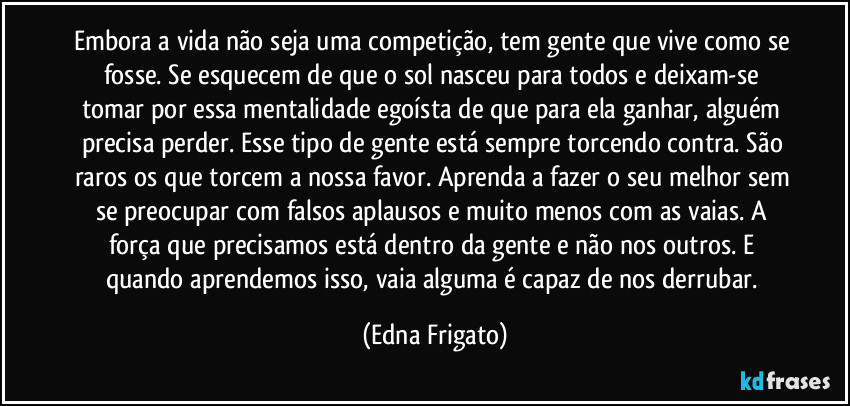 Embora a vida não seja uma competição, tem gente que vive como se fosse. Se esquecem de que o sol nasceu para todos e deixam-se tomar por essa mentalidade egoísta de que para ela ganhar, alguém precisa perder. Esse tipo de gente está sempre torcendo contra. São raros os que torcem a nossa favor. Aprenda a fazer o seu melhor sem se preocupar com falsos aplausos e muito menos com as vaias. A força que precisamos está dentro da gente e não nos outros. E quando aprendemos isso, vaia alguma é capaz de nos derrubar. (Edna Frigato)