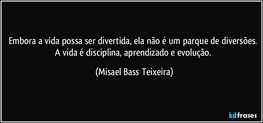 Embora a vida possa ser divertida, ela não é um parque de diversões. A vida é disciplina, aprendizado e evolução. (Misael Bass Teixeira)