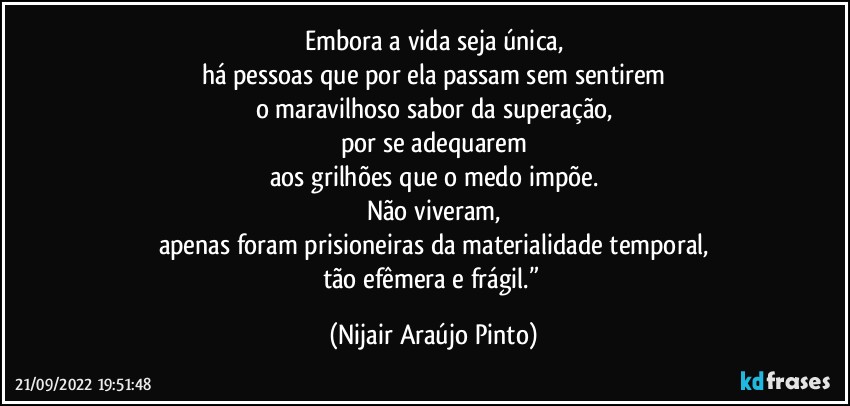 Embora a vida seja única,
há pessoas que por ela passam sem sentirem
o maravilhoso sabor da superação,
por se adequarem
aos grilhões que o medo impõe.
Não viveram,
apenas foram prisioneiras da materialidade temporal,
tão efêmera e frágil.” (Nijair Araújo Pinto)