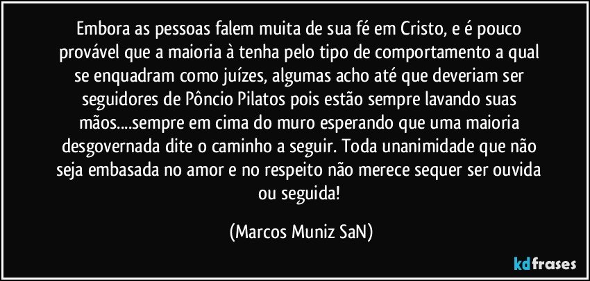 Embora as pessoas falem muita de sua fé em Cristo, e é pouco provável que a maioria à tenha pelo tipo de comportamento a qual se enquadram como juízes, algumas acho até que deveriam ser seguidores de Pôncio Pilatos pois estão sempre lavando suas mãos...sempre em cima do muro esperando que uma maioria desgovernada dite o caminho a seguir. Toda unanimidade que não seja embasada no amor e no respeito não merece sequer ser ouvida ou seguida! (Marcos Muniz SaN)