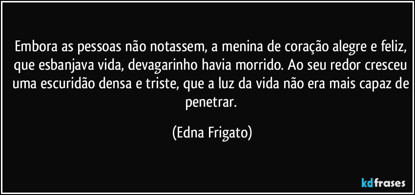 Embora as pessoas não notassem, a menina de coração alegre e feliz, que esbanjava vida, devagarinho havia morrido. Ao seu redor cresceu uma escuridão densa e triste, que a luz da vida não era mais capaz de penetrar. (Edna Frigato)