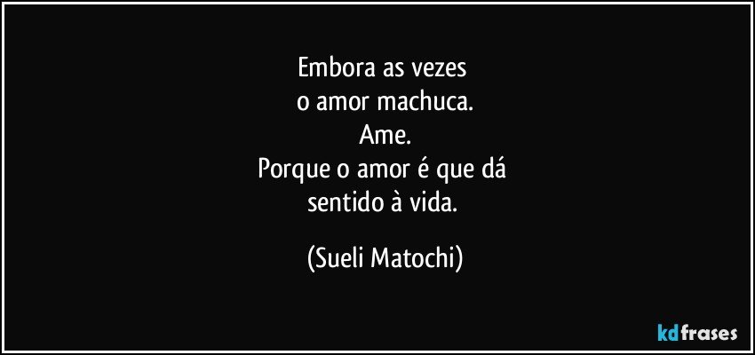 Embora as vezes 
o amor machuca.
Ame.
Porque o amor é que dá 
sentido à vida. (Sueli Matochi)