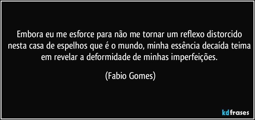 Embora eu me esforce para não me tornar um reflexo distorcido nesta casa de espelhos que é o mundo, minha essência decaída teima em revelar a deformidade de minhas imperfeições. (Fabio Gomes)