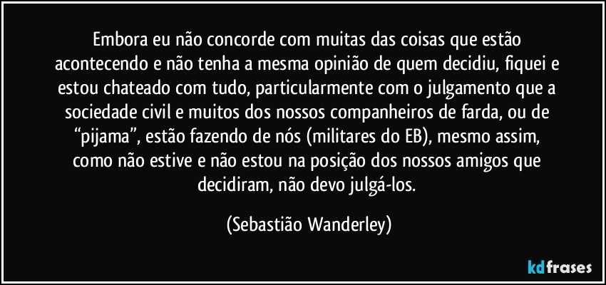 Embora eu não concorde com muitas das coisas que estão acontecendo e não tenha a mesma opinião de quem decidiu, fiquei e estou chateado com tudo, particularmente com o julgamento que a sociedade civil e muitos dos nossos companheiros de farda, ou de “pijama”, estão fazendo de nós (militares do EB), mesmo assim, como não estive e não estou na posição dos nossos amigos que decidiram, não devo julgá-los. (Sebastião Wanderley)