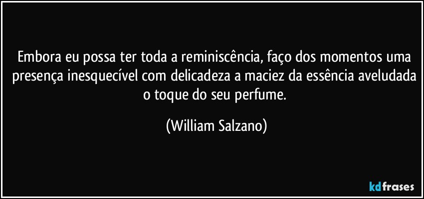 Embora eu possa ter toda a reminiscência, faço dos momentos uma presença inesquecível com delicadeza a maciez da essência aveludada o toque do seu perfume. (William Salzano)