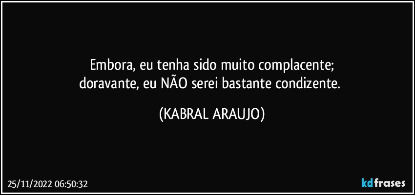 Embora, eu tenha sido muito complacente;
doravante, eu NÃO serei bastante condizente. (KABRAL ARAUJO)