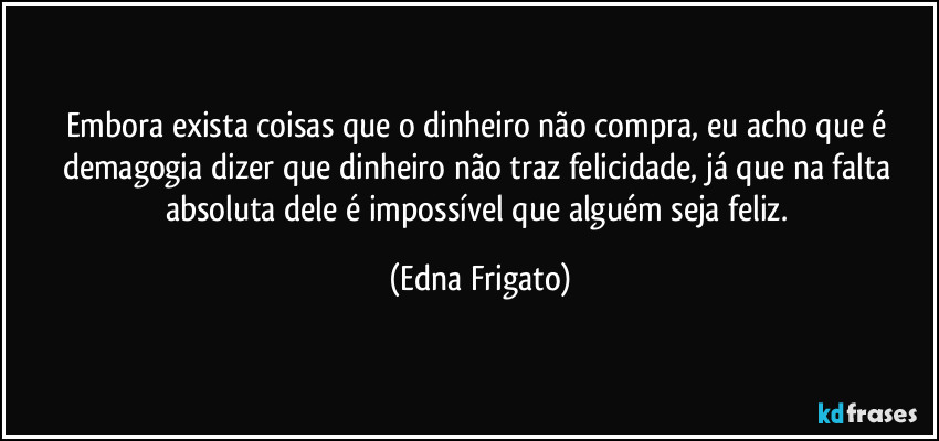 Embora exista coisas que o dinheiro não compra, eu acho que é demagogia dizer que dinheiro não traz felicidade, já que na falta absoluta dele é impossível que alguém seja feliz. (Edna Frigato)