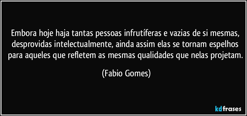 Embora hoje haja tantas pessoas infrutíferas e vazias de si mesmas, desprovidas intelectualmente, ainda assim elas se tornam espelhos para aqueles que refletem as mesmas qualidades que nelas projetam. (Fabio Gomes)