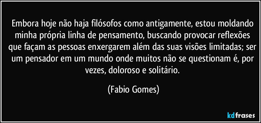 Embora hoje não haja filósofos como antigamente, estou moldando minha própria linha de pensamento, buscando provocar reflexões que façam as pessoas enxergarem além das suas visões limitadas; ser um pensador em um mundo onde muitos não se questionam é, por vezes, doloroso e solitário. (Fabio Gomes)