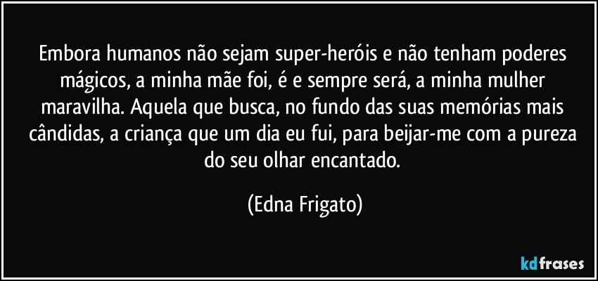 Embora humanos não sejam super-heróis e não tenham poderes mágicos, a minha mãe foi, é e sempre será, a minha mulher maravilha. Aquela que busca, no fundo das suas memórias mais cândidas, a criança que um dia eu fui, para beijar-me com a pureza do seu olhar encantado. (Edna Frigato)