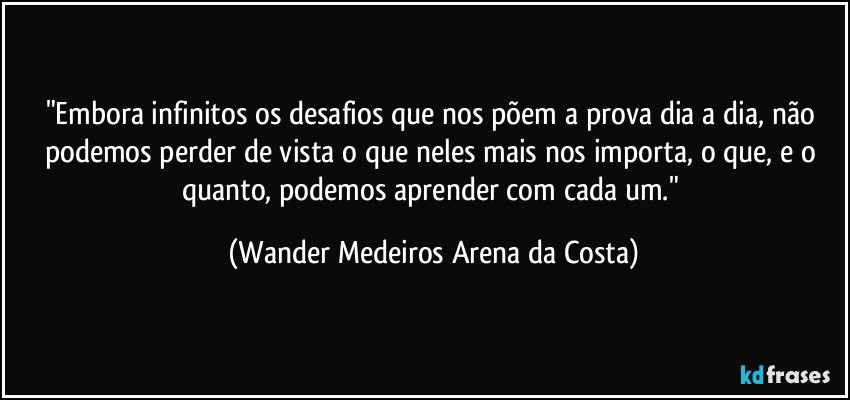 "Embora infinitos os desafios que nos põem a prova dia a dia, não podemos perder de vista o que neles mais nos importa, o que, e o quanto, podemos aprender com cada um." (Wander Medeiros Arena da Costa)