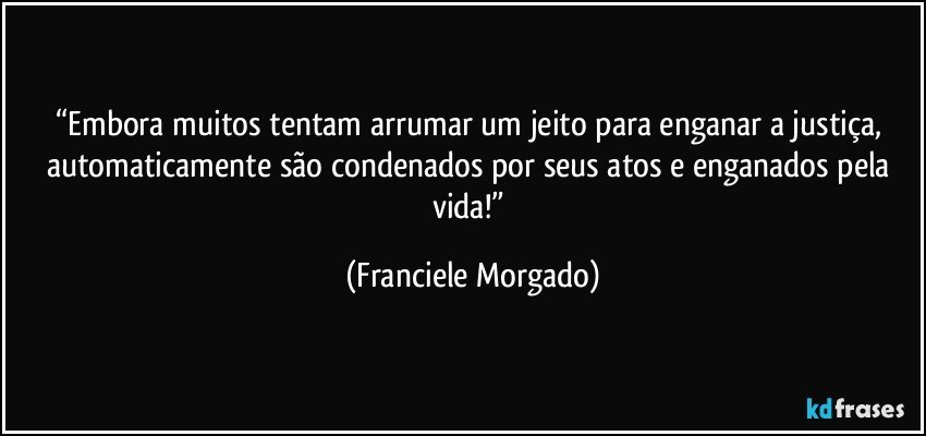 “Embora muitos tentam arrumar um jeito para enganar a justiça, automaticamente são condenados por seus atos e enganados pela vida!” (Franciele Morgado)