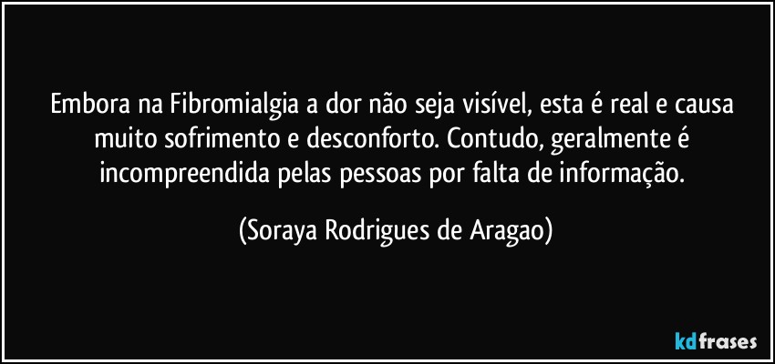 Embora na Fibromialgia a dor não seja visível, esta é real e causa muito sofrimento e desconforto. Contudo, geralmente é incompreendida pelas pessoas por falta de informação. (Soraya Rodrigues de Aragao)