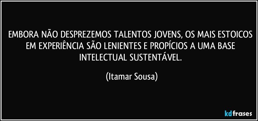 EMBORA NÃO DESPREZEMOS TALENTOS JOVENS, OS MAIS ESTOICOS EM EXPERIÊNCIA SÃO LENIENTES E PROPÍCIOS A UMA BASE INTELECTUAL SUSTENTÁVEL. (Itamar Sousa)