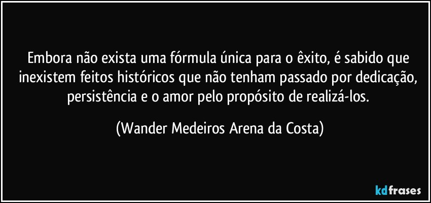 Embora não exista uma fórmula única para o êxito, é sabido que inexistem feitos históricos que não tenham passado por dedicação, persistência e o amor pelo propósito de realizá-los. (Wander Medeiros Arena da Costa)